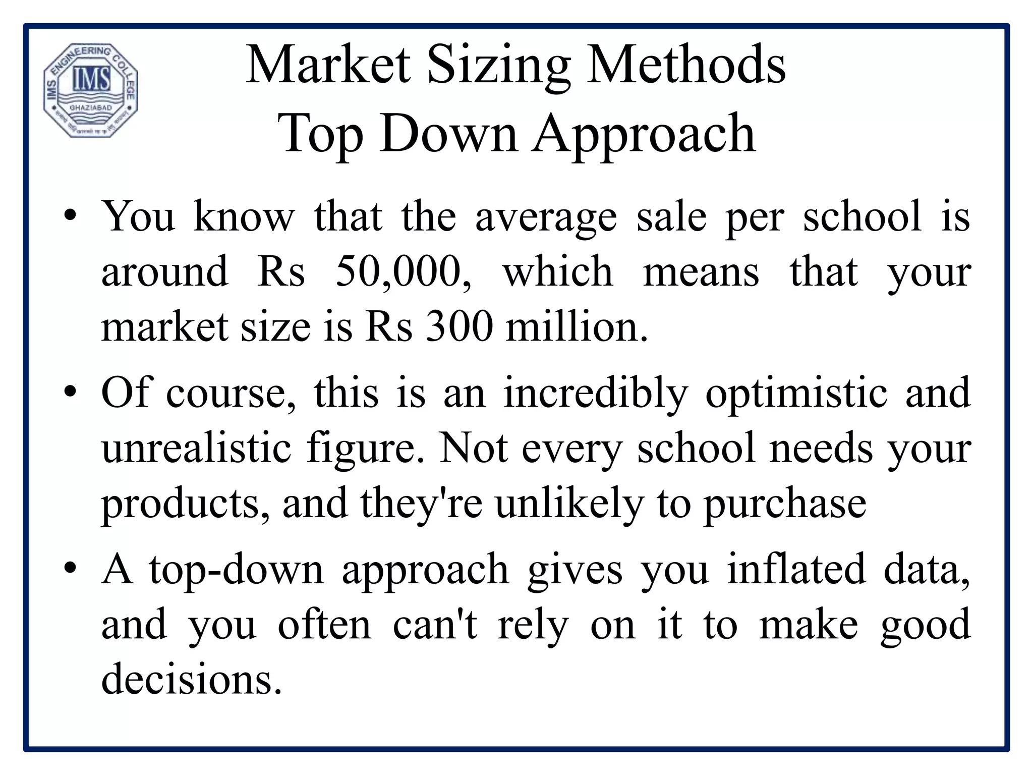 Market Sizing Methods
Top Down Approach
• You know that the average sale per school is
around Rs 50,000, which means that your
market size is Rs 300 million.
• Of course, this is an incredibly optimistic and
unrealistic figure. Not every school needs your
products, and they're unlikely to purchase
• A top-down approach gives you inflated data,
and you often can't rely on it to make good
decisions.
 