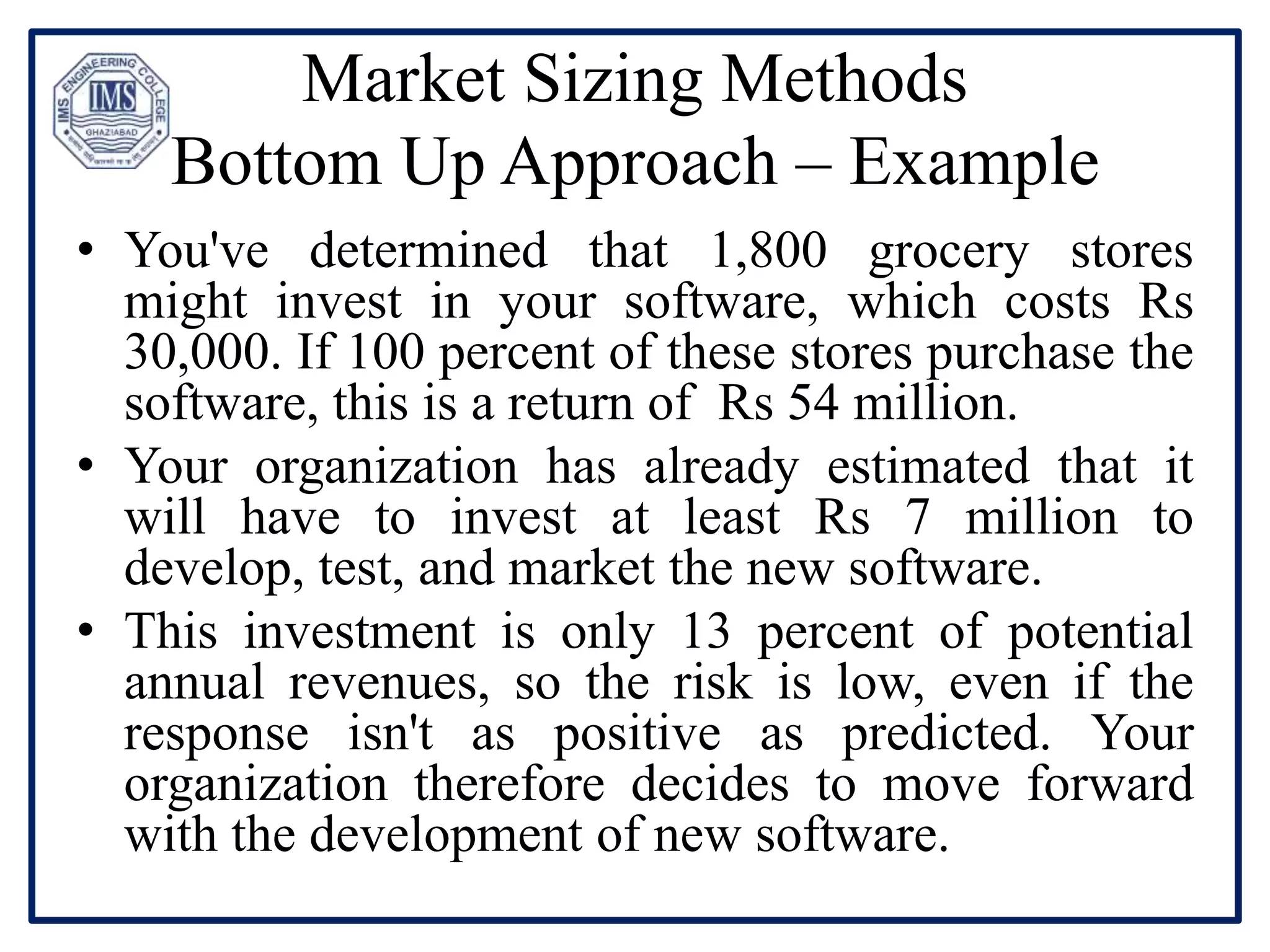 Market Sizing Methods
Bottom Up Approach – Example
• You've determined that 1,800 grocery stores
might invest in your software, which costs Rs
30,000. If 100 percent of these stores purchase the
software, this is a return of Rs 54 million.
• Your organization has already estimated that it
will have to invest at least Rs 7 million to
develop, test, and market the new software.
• This investment is only 13 percent of potential
annual revenues, so the risk is low, even if the
response isn't as positive as predicted. Your
organization therefore decides to move forward
with the development of new software.
 