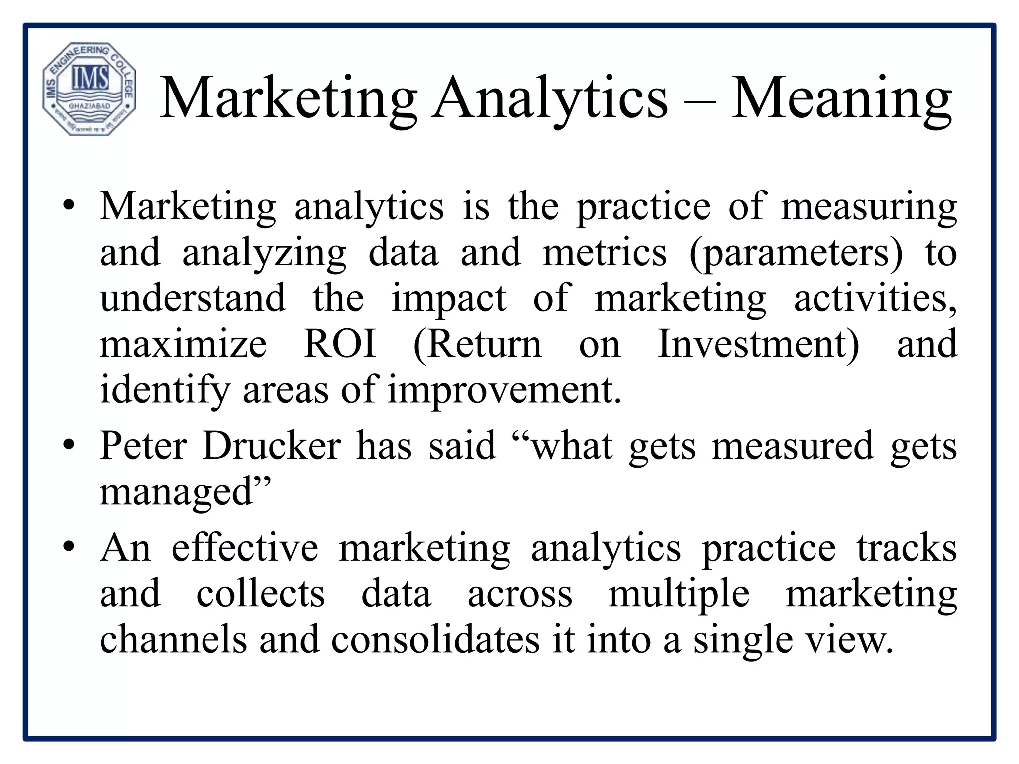 Marketing Analytics – Meaning
• Marketing analytics is the practice of measuring
and analyzing data and metrics (parameters) to
understand the impact of marketing activities,
maximize ROI (Return on Investment) and
identify areas of improvement.
• Peter Drucker has said “what gets measured gets
managed”
• An effective marketing analytics practice tracks
and collects data across multiple marketing
channels and consolidates it into a single view.
 