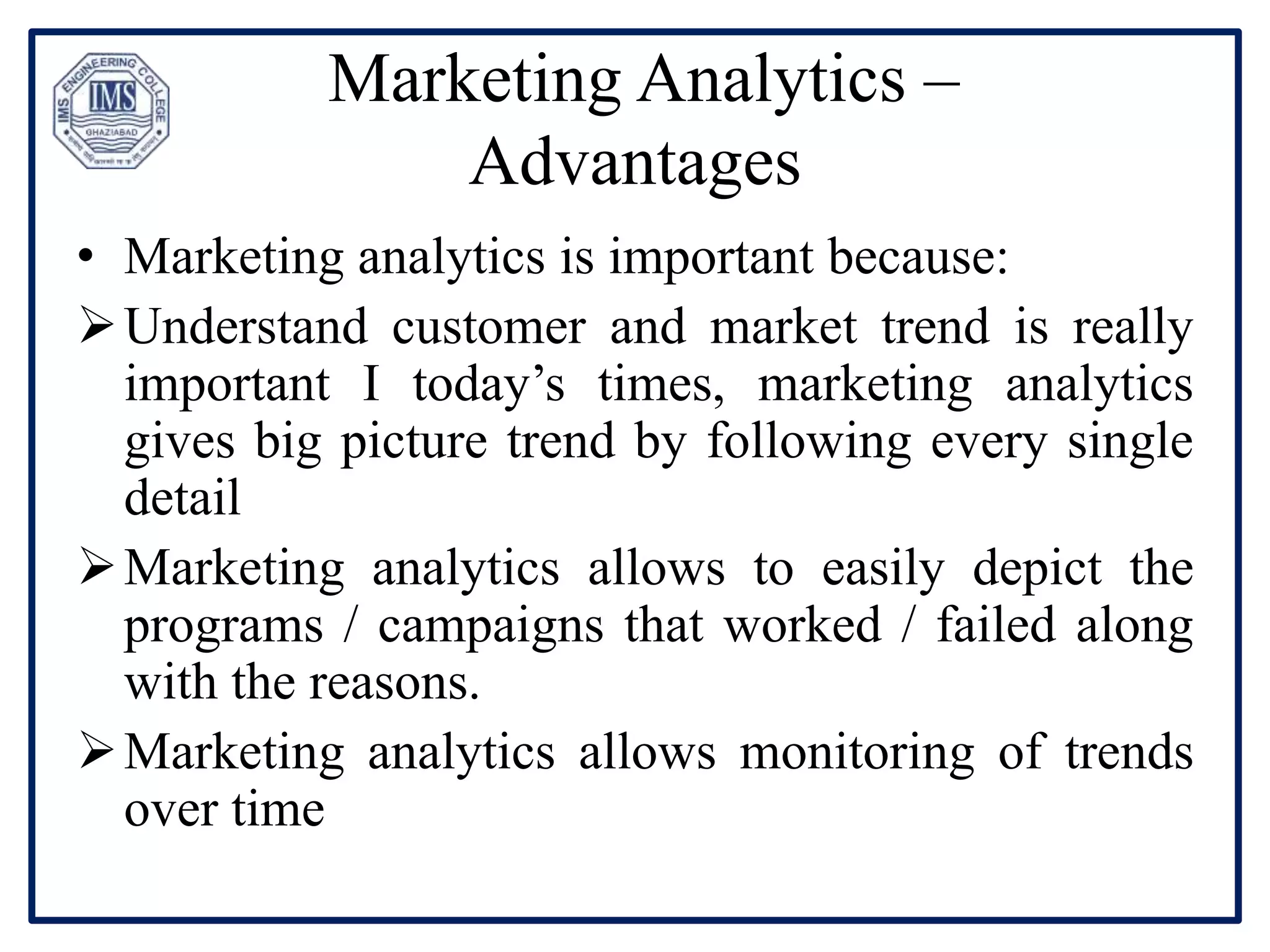 Marketing Analytics –
Advantages
• Marketing analytics is important because:
Understand customer and market trend is really
important I today’s times, marketing analytics
gives big picture trend by following every single
detail
Marketing analytics allows to easily depict the
programs / campaigns that worked / failed along
with the reasons.
Marketing analytics allows monitoring of trends
over time
 