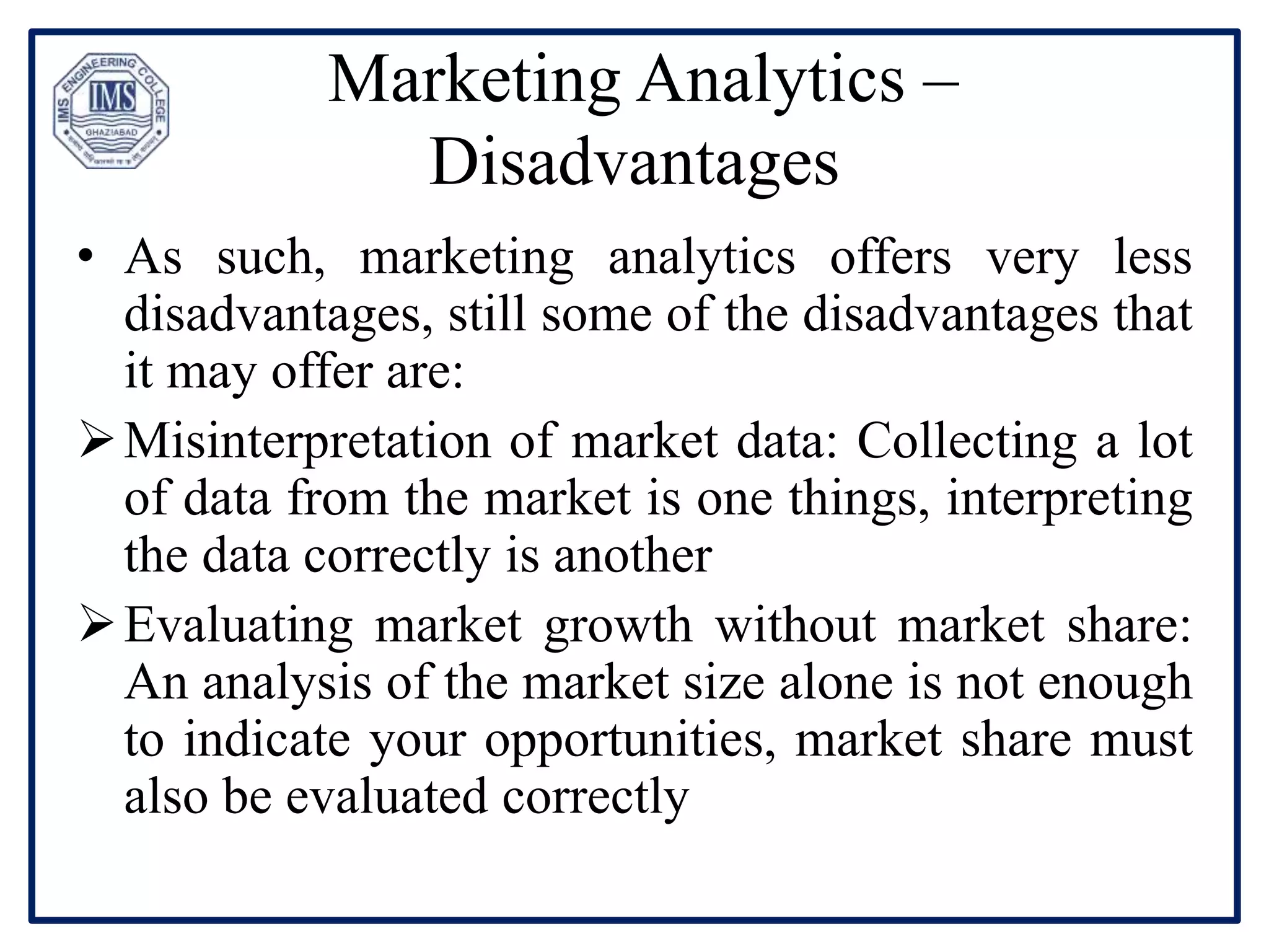 Marketing Analytics –
Disadvantages
• As such, marketing analytics offers very less
disadvantages, still some of the disadvantages that
it may offer are:
Misinterpretation of market data: Collecting a lot
of data from the market is one things, interpreting
the data correctly is another
Evaluating market growth without market share:
An analysis of the market size alone is not enough
to indicate your opportunities, market share must
also be evaluated correctly
 