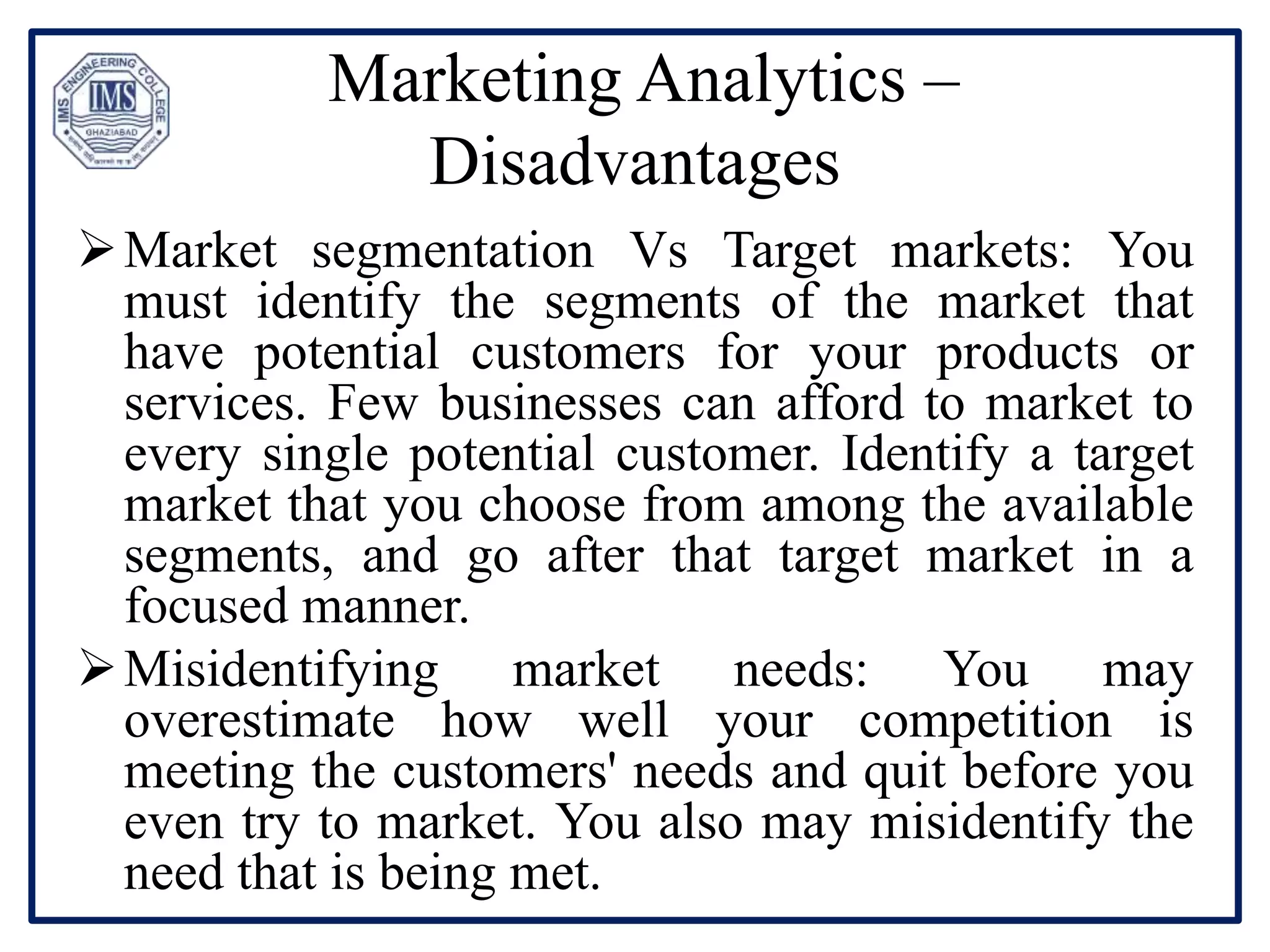 Marketing Analytics –
Disadvantages
Market segmentation Vs Target markets: You
must identify the segments of the market that
have potential customers for your products or
services. Few businesses can afford to market to
every single potential customer. Identify a target
market that you choose from among the available
segments, and go after that target market in a
focused manner.
Misidentifying market needs: You may
overestimate how well your competition is
meeting the customers' needs and quit before you
even try to market. You also may misidentify the
need that is being met.
 
