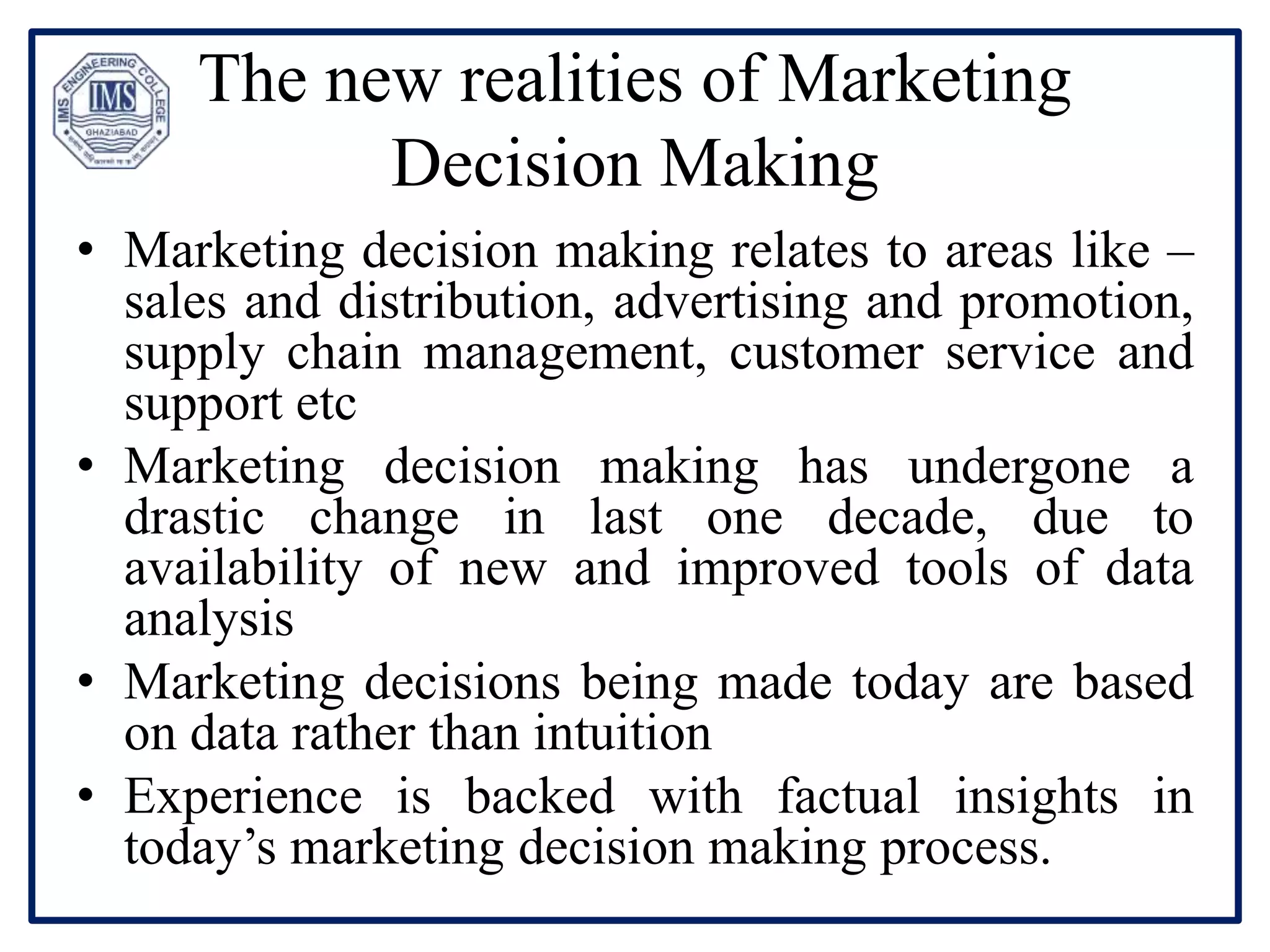 The new realities of Marketing
Decision Making
• Marketing decision making relates to areas like –
sales and distribution, advertising and promotion,
supply chain management, customer service and
support etc
• Marketing decision making has undergone a
drastic change in last one decade, due to
availability of new and improved tools of data
analysis
• Marketing decisions being made today are based
on data rather than intuition
• Experience is backed with factual insights in
today’s marketing decision making process.
 