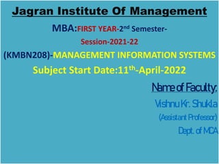 Jagran Institute Of Management
MBA:FIRST YEAR-2nd Semester-
Session-2021-22
(KMBN208)-MANAGEMENT INFORMATION SYSTEMS
Subject Start Date:11th-April-2022
NameofFaculty:
VishnuKr.Shukla
(Assistant Professor)
Dept.ofMCA
 