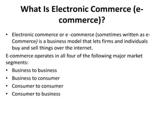 What Is Electronic Commerce (e-
commerce)?
• Electronic commerce or e -commerce (sometimes written as e-
Commerce) is a business model that lets firms and individuals
buy and sell things over the internet.
E-commerce operates in all four of the following major market
segments:
• Business to business
• Business to consumer
• Consumer to consumer
• Consumer to business
 