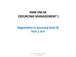 KMB OM 04
(SOURCING MANAGEMENT )
Negotiation in Sourcing (Unit 4)
Part 1 of 4
Dr. PARUL AGARWAL, ABESEC,
AKTU,LUCKNOW
1
 