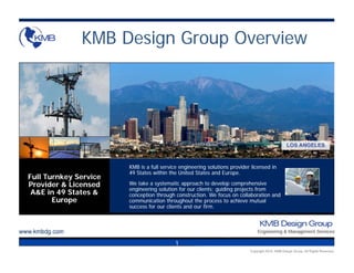 KMB Design Group Overview




                                                                                            HOUSTON
                                                                                          LOS ANGELES



                       KMB is a full service engineering solutions provider licensed in
                       49 States within the United States and Europe.
Full Turnkey Service
Provider & Licensed    We take a systematic approach to develop comprehensive
                       engineering solution for our clients; guiding projects from
 A&E in 49 States &    conception through construction. We focus on collaboration and
       Europe          communication throughout the process to achieve mutual
                       success for our clients and our firm.




                                           1
 