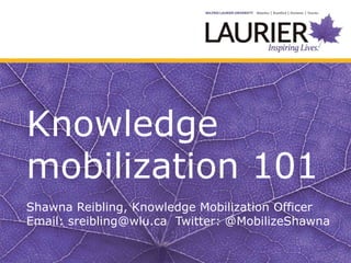 Knowledge
mobilization 101
Shawna Reibling, Knowledge Mobilization Officer
Email: sreibling@wlu.ca Twitter: @MobilizeShawna
 