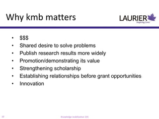 Why kmb matters

      •   $$$
      •   Shared desire to solve problems
      •   Publish research results more widely
      •   Promotion/demonstrating its value
      •   Strengthening scholarship
      •   Establishing relationships before grant opportunities
      •   Innovation




10                         Knowledge mobilization 101
 