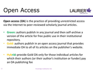 Open Access
     Open access (OA) is the practice of providing unrestricted access
     via the Internet to peer-reviewed scholarly journal articles.

     • Green: authors publish in any journal and then self-archive a
       version of the article for free public use in their institutional
       repository.
     • Gold: authors publish in an open access journal that provides
       immediate OA to all of its articles on the publisher's website.

     • Hybrid: provide Gold OA only for those individual articles for
       which their authors (or their author's institution or funder) pay
       an OA publishing fee
13                             Knowledge mobilization 101
 