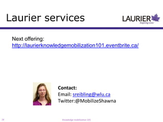 Laurier services
      Next offering:
      http://laurierknowledgemobilization101.eventbrite.ca/




                         Contact:
                         Email: sreibling@wlu.ca
                         Twitter:@MobilizeShawna


16                         Knowledge mobilization 101
 