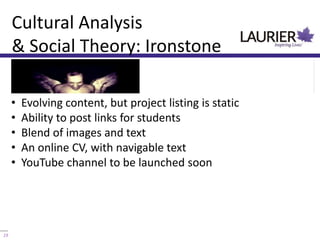 Cultural Analysis
     & Social Theory: Ironstone

     •   Evolving content, but project listing is static
     •   Ability to post links for students
     •   Blend of images and text
     •   An online CV, with navigable text
     •   YouTube channel to be launched soon




19                            Knowledge mobilization 101
 