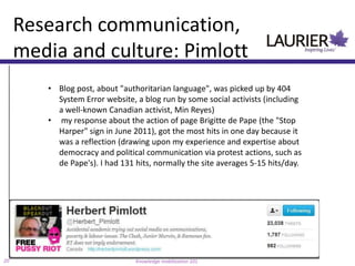 Research communication,
     media and culture: Pimlott
        • Blog post, about "authoritarian language", was picked up by 404
          System Error website, a blog run by some social activists (including
          a well-known Canadian activist, Min Reyes)
        • my response about the action of page Brigitte de Pape (the "Stop
          Harper" sign in June 2011), got the most hits in one day because it
          was a reflection (drawing upon my experience and expertise about
          democracy and political communication via protest actions, such as
          de Pape's). I had 131 hits, normally the site averages 5-15 hits/day.




20                              Knowledge mobilization 101
 