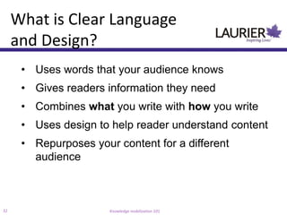 What is Clear Language
     and Design?
      • Uses words that your audience knows
      • Gives readers information they need
      • Combines what you write with how you write
      • Uses design to help reader understand content
      • Repurposes your content for a different
        audience



32                     Knowledge mobilization 101
 