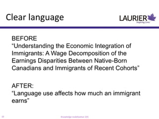 Clear language

      BEFORE
      “Understanding the Economic Integration of
      Immigrants: A Wage Decomposition of the
      Earnings Disparities Between Native-Born
      Canadians and Immigrants of Recent Cohorts”

      AFTER:
      “Language use affects how much an immigrant
      earns”

33                    Knowledge mobilization 101
 