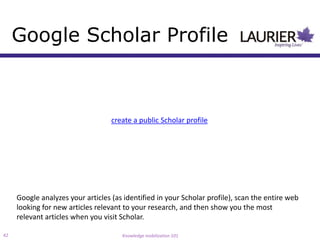 Google Scholar Profile



                                   create a public Scholar profile




     Google analyzes your articles (as identified in your Scholar profile), scan the entire web
     looking for new articles relevant to your research, and then show you the most
     relevant articles when you visit Scholar.

42                                    Knowledge mobilization 101
 