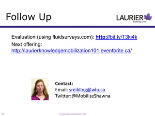 Follow Up
      Evaluation (using fluidsurveys.com): http://bit.ly/T3ki4k
      Next offering:
      http://laurierknowledgemobilization101.eventbrite.ca/




                         Contact:
                         Email: sreibling@wlu.ca
                         Twitter:@MobilizeShawna


43                         Knowledge mobilization 101
 
