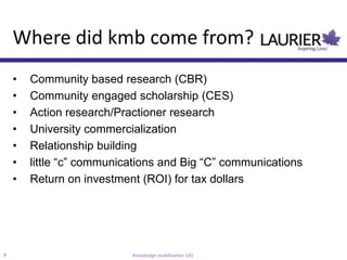 Where did kmb come from?
    •   Community based research (CBR)
    •   Community engaged scholarship (CES)
    •   Action research/Practioner research
    •   University commercialization
    •   Relationship building
    •   little “c” communications and Big “C” communications
    •   Return on investment (ROI) for tax dollars




8                          Knowledge mobilization 101
 