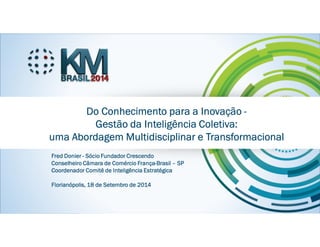 KMBRASIL 2014 - 12º Congresso Brasileiro de Gestão do Conhecimento - 17, 18 e 19 de setembro de 2014 - Florianópolis - SC
Fred DonierFred DonierFred DonierFred Donier
Sócio Fundador CrescendoSócio Fundador CrescendoSócio Fundador CrescendoSócio Fundador Crescendo
Conselheiro Câmara de Comércio FrançaConselheiro Câmara de Comércio FrançaConselheiro Câmara de Comércio FrançaConselheiro Câmara de Comércio França----Brasil de São PauloBrasil de São PauloBrasil de São PauloBrasil de São Paulo
Do Conhecimento para a InovaçãoDo Conhecimento para a InovaçãoDo Conhecimento para a InovaçãoDo Conhecimento para a Inovação ----
Gestão daGestão daGestão daGestão da IIIInteligência Coletiva:nteligência Coletiva:nteligência Coletiva:nteligência Coletiva:
uuuuma Abordagem Multidisciplinar e Transformacionalma Abordagem Multidisciplinar e Transformacionalma Abordagem Multidisciplinar e Transformacionalma Abordagem Multidisciplinar e Transformacional
FredFredFredFred DonierDonierDonierDonier ---- SócioSócioSócioSócio Fundador CrescendoFundador CrescendoFundador CrescendoFundador Crescendo
Conselheiro Câmara de Comércio FrançaConselheiro Câmara de Comércio FrançaConselheiro Câmara de Comércio FrançaConselheiro Câmara de Comércio França----BrasilBrasilBrasilBrasil –––– SPSPSPSP
Coordenador Comitê de Inteligência EstratégicaCoordenador Comitê de Inteligência EstratégicaCoordenador Comitê de Inteligência EstratégicaCoordenador Comitê de Inteligência Estratégica
Florianópolis, 18 de Setembro de 2014Florianópolis, 18 de Setembro de 2014Florianópolis, 18 de Setembro de 2014Florianópolis, 18 de Setembro de 2014
 