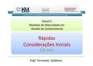 Painel 5
  Modelos de Maturidade em
   Gestão do Conhecimento


      Rápidas
Considerações Iniciais
         (15 min)

   Engº Fernando Goldman
 