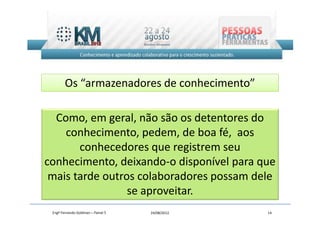Os “armazenadores de conhecimento”

  Como, em geral, não são os detentores do
    conhecimento, pedem, de boa fé, aos
       conhecedores que registrem seu
conhecimento, deixando-o disponível para que
 mais tarde outros colaboradores possam dele
                 se aproveitar.
 Engº Fernando Goldman – Painel 5   24/08/2012   14
 