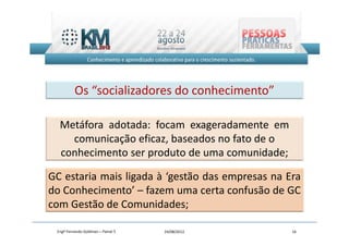 Os “socializadores do conhecimento”

  Metáfora adotada: focam exageradamente em
    comunicação eficaz, baseados no fato de o
  conhecimento ser produto de uma comunidade;

GC estaria mais ligada à ‘gestão das empresas na Era
do Conhecimento’ – fazem uma certa confusão de GC
com Gestão de Comunidades;

 Engº Fernando Goldman – Painel 5   24/08/2012    16
 