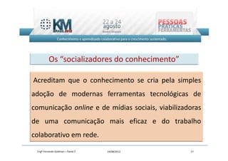 Os “socializadores do conhecimento”

Acreditam que o conhecimento se cria pela simples
adoção de modernas ferramentas tecnológicas de
comunicação online e de mídias sociais, viabilizadoras
de uma comunicação mais eficaz e do trabalho
colaborativo em rede.

 Engº Fernando Goldman – Painel 5   24/08/2012    17
 