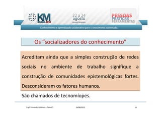 Os “socializadores do conhecimento”

Acreditam ainda que a simples construção de redes
sociais no ambiente de trabalho signifique a
construção de comunidades epistemológicas fortes.
Desconsideram os fatores humanos.
São chamados de tecnomíopes.
 Engº Fernando Goldman – Painel 5   24/08/2012   18
 