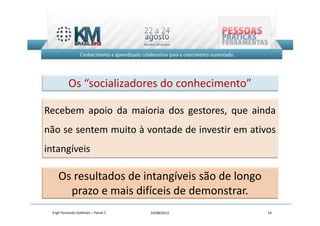 Os “socializadores do conhecimento”

Recebem apoio da maioria dos gestores, que ainda
não se sentem muito à vontade de investir em ativos
intangíveis

    Os resultados de intangíveis são de longo
      prazo e mais difíceis de demonstrar.
 Engº Fernando Goldman – Painel 5   24/08/2012   19
 