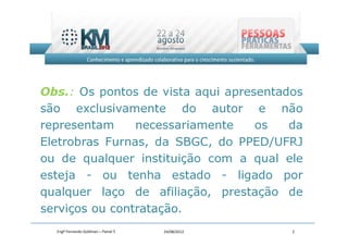 Obs.: Os pontos de vista aqui apresentados
são exclusivamente do autor e não
representam     necessariamente    os   da
Eletrobras Furnas, da SBGC, do PPED/UFRJ
ou de qualquer instituição com a qual ele
esteja - ou tenha estado - ligado por
qualquer laço de afiliação, prestação de
serviços ou contratação.
  Engº Fernando Goldman – Painel 5   24/08/2012   2
 