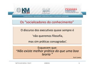 Os “socializadores do conhecimento”

          O discurso dos executivos quase sempre é
                                   ‘não queremos filosofia,
                          mas sim práticas consagradas’.
                                       Esquecem que:
 “Não existe melhor prática do que uma boa
                                          teoria ”
                                                              Kurt Lewin


Engº Fernando Goldman – Painel 5            24/08/2012              21
 