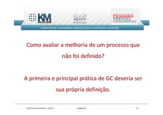 Como avaliar a melhoria de um processo que
                                      não foi definido?


A primeira e principal prática de GC deveria ser
                                    sua própria definição.

 Engº Fernando Goldman – Painel 5           24/08/2012       22
 