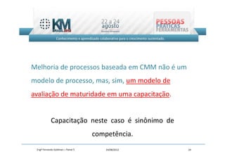 Melhoria de processos baseada em CMM não é um
modelo de processo, mas, sim, um modelo de
avaliação de maturidade em uma capacitação.


            Capacitação neste caso é sinônimo de
                                    competência.
 Engº Fernando Goldman – Painel 5       24/08/2012   24
 