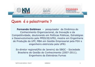 Quem é o palestrante ?

    Fernando Goldman – pesquisador da Dinâmica do
       Conhecimento Organizacional, da Inovação e da
Competitividade, doutorando em Políticas Públicas, Estratégias
e Desenvolvimento pelo PPED/IE/UFRJ, mestre em Engenharia
 de Produção da UFF, MBA em Gestão Empresarial pela FGV e
              engenheiro eletricista pela UFRJ.

   Ex-diretor regional(Rio de Janeiro) da SBGC - Sociedade
    Brasileira de Gestão do Conhecimento (2007-2011).
               Engenheiro da Eletrobras Furnas


   Engº Fernando Goldman – Painel 5   24/08/2012           3
 