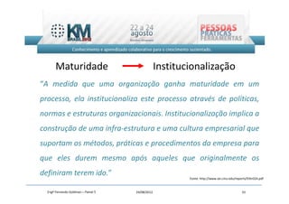 Maturidade                                 Institucionalização
“A medida que uma organização ganha maturidade em um
processo, ela institucionaliza este processo através de políticas,
normas e estruturas organizacionais. Institucionalização implica a
construção de uma infra-estrutura e uma cultura empresarial que
suportam os métodos, práticas e procedimentos da empresa para
que eles durem mesmo após aqueles que originalmente os
definiram terem ido.”
                                                          Fonte: http://www.sei.cmu.edu/reports/93tr024.pdf


  Engº Fernando Goldman – Painel 5   24/08/2012                                             33
 