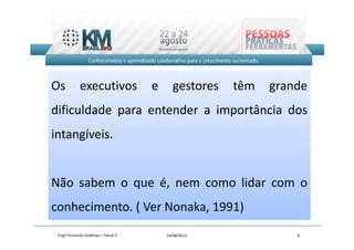 Os          executivos              e     gestores   têm   grande
dificuldade para entender a importância dos
intangíveis.


Não sabem o que é, nem como lidar com o
conhecimento. ( Ver Nonaka, 1991)
 Engº Fernando Goldman – Painel 5       24/08/2012             9
 