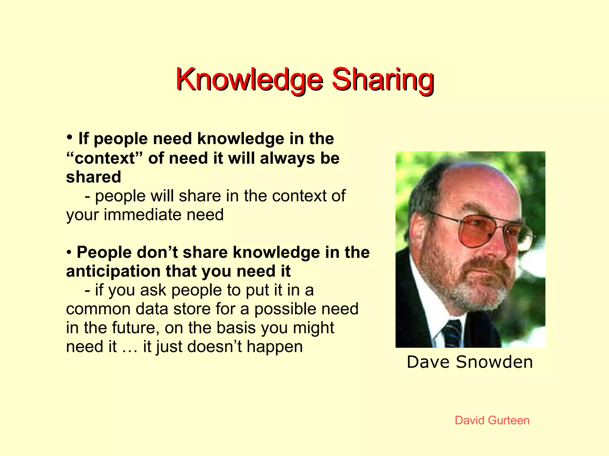 Knowledge Sharing If people need knowledge in the “context” of need it will always be shared - people will share in the context of your immediate need People don’t share knowledge in the anticipation that you need it   - if you ask people to put it in a common data store for a possible need in the future, on the basis you might need it … it just doesn’t happen Dave Snowden 