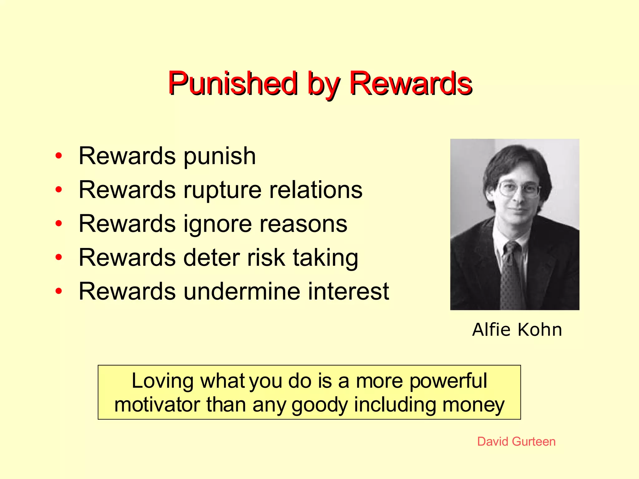 Punished by Rewards Rewards punish  Rewards rupture relations Rewards ignore reasons Rewards deter risk taking Rewards undermine interest Loving what you do is a more powerful motivator than any goody including money Alfie Kohn 