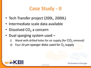 Case Study - II
15
• Tech Transfer project (200L, 2000L)
• Intermediate scale data available
• Dissolved CO2 a concern
• Dual sparging system used –
i) Wand with drilled holes for air supply (for CO2 removal)
ii) Four 20 μm sparger disks used for O2 supply
 