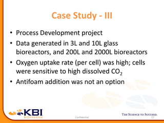 Case Study - III
17
• Process Development project
• Data generated in 3L and 10L glass
bioreactors, and 200L and 2000L bioreactors
• Oxygen uptake rate (per cell) was high; cells
were sensitive to high dissolved CO2
• Antifoam addition was not an option
 