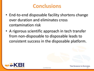 Conclusions
• End-to-end disposable facility shortens change
over duration and eliminates cross
contamination risk
• A rigorous scientific approach in tech transfer
from non-disposable to disposable leads to
consistent success in the disposable platform.
28
 