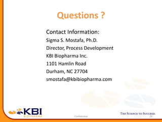 Questions ?
Contact Information:
Sigma S. Mostafa, Ph.D.
Director, Process Development
KBI Biopharma Inc.
1101 Hamlin Road
Durham, NC 27704
smostafa@kbibiopharma.com
29
 