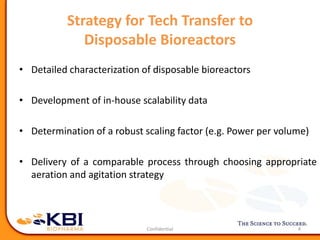 Strategy for Tech Transfer to
Disposable Bioreactors
• Detailed characterization of disposable bioreactors
• Development of in-house scalability data
• Determination of a robust scaling factor (e.g. Power per volume)
• Delivery of a comparable process through choosing appropriate
aeration and agitation strategy
4
 