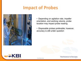 Impact of Probes
7
• Depending on agitation rate, impeller
orientation, and working volume, probe
location may impact probe reading
• Disposable probes preferable; however,
accuracy is still under question
 