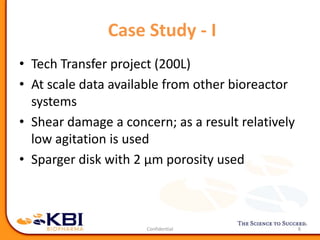 Case Study - I
• Tech Transfer project (200L)
• At scale data available from other bioreactor
systems
• Shear damage a concern; as a result relatively
low agitation is used
• Sparger disk with 2 μm porosity used
8
 
