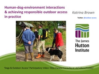 Human-dog-environment interactions
& achieving responsible outdoor access                         Katrina Brown
in practice                                                          Twitter: @outdoor access




‘Dogs & Outdoor Access’ Participatory Video: http://www.macaulay.ac.uk/videos/CLOAF/
 