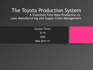 The Toyota Production System
A Transition from Mass Production to
Lean Manufacturing and Supply Chain Management
Gunjan Tiwari
D-19
SIMS
MBA 2015-17
 