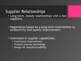 Supplier Relationships
• Long-term, steady relationships with a few
suppliers.
• Negotiation based on a long term commitment to
productivity and quality improvement.
• Interested in supplier capabilities.
• Continuous improvement.
• Product/process technology.
• Design for manufacturability.
 