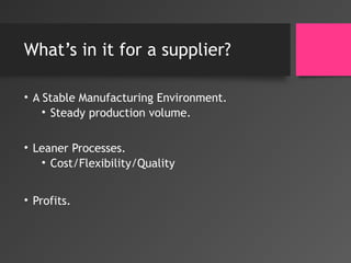 What’s in it for a supplier?
• A Stable Manufacturing Environment.
• Steady production volume.
• Leaner Processes.
• Cost/Flexibility/Quality
• Profits.
 