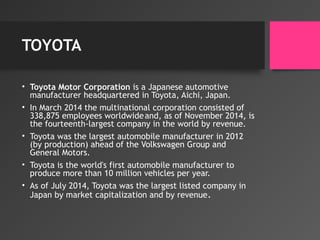 TOYOTA
• Toyota Motor Corporation is a Japanese automotive
manufacturer headquartered in Toyota, Aichi, Japan.
• In March 2014 the multinational corporation consisted of
338,875 employees worldwideand, as of November 2014, is
the fourteenth-largest company in the world by revenue.
• Toyota was the largest automobile manufacturer in 2012
(by production) ahead of the Volkswagen Group and
General Motors.
• Toyota is the world's first automobile manufacturer to
produce more than 10 million vehicles per year.
• As of July 2014, Toyota was the largest listed company in
Japan by market capitalization and by revenue.
 